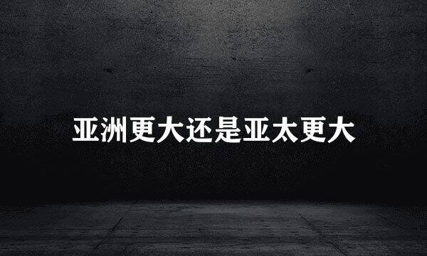 亚洲更大还是亚太更大
