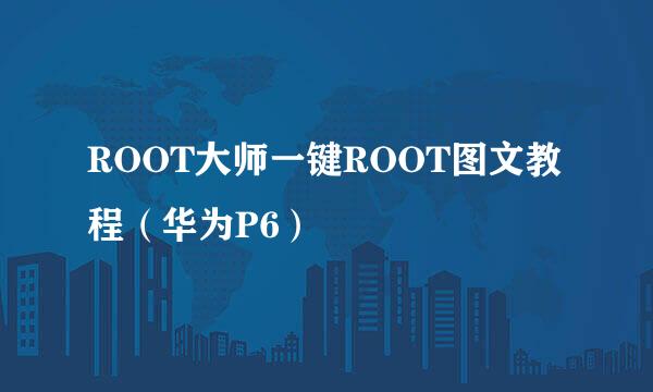ROOT大师一键ROOT图文教程(华为P6)