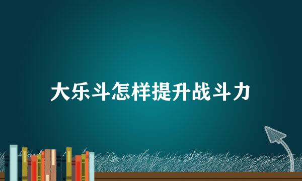 大乐斗怎样提升战斗力