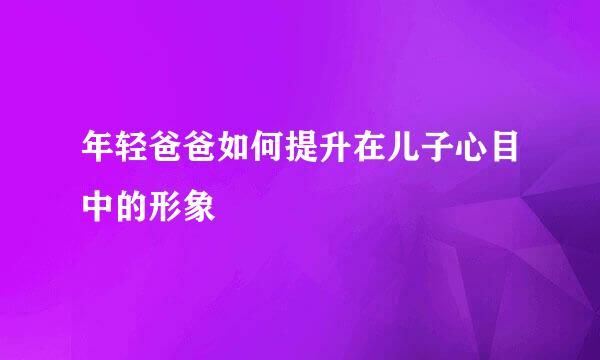 年轻爸爸如何提升在儿子心目中的形象