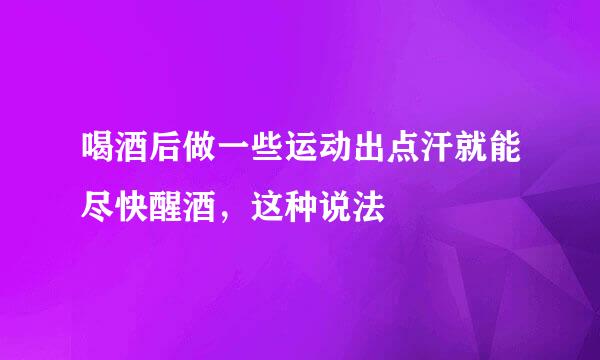 喝酒后做一些运动出点汗就能尽快醒酒，这种说法