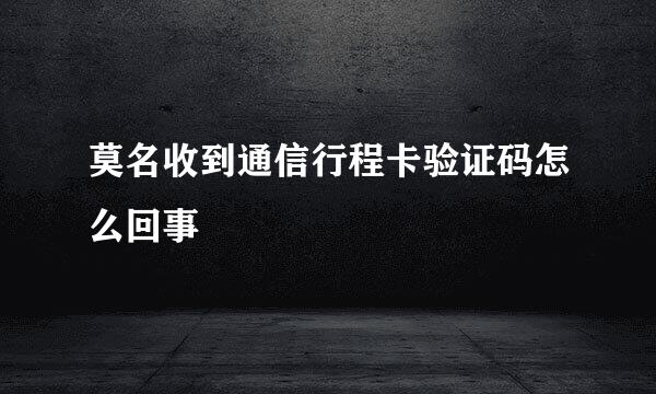 莫名收到通信行程卡验证码怎么回事