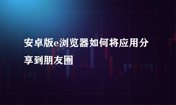 安卓版e浏览器如何将应用分享到朋友圈
