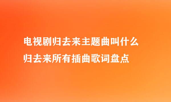 电视剧归去来主题曲叫什么 归去来所有插曲歌词盘点