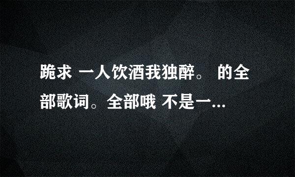 跪求 一人饮酒我独醉。 的全部歌词。全部哦 不是一分钟那个。谢谢谢谢谢谢谢