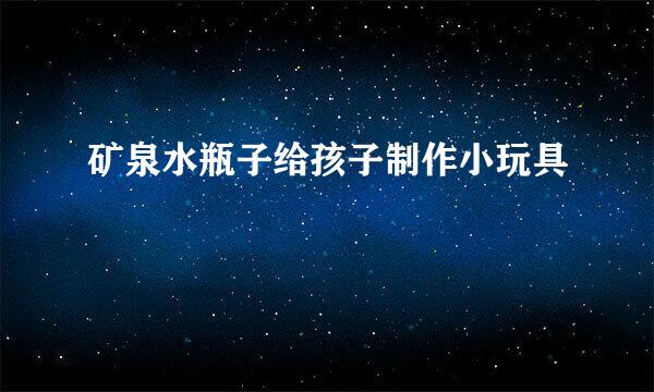 矿泉水瓶子给孩子制作小玩具
