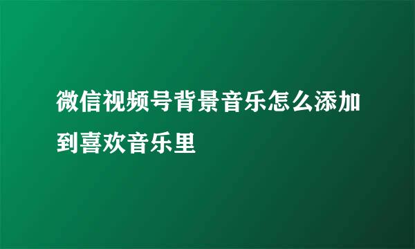 微信视频号背景音乐怎么添加到喜欢音乐里