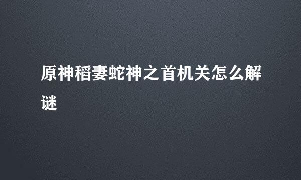 原神稻妻蛇神之首机关怎么解谜