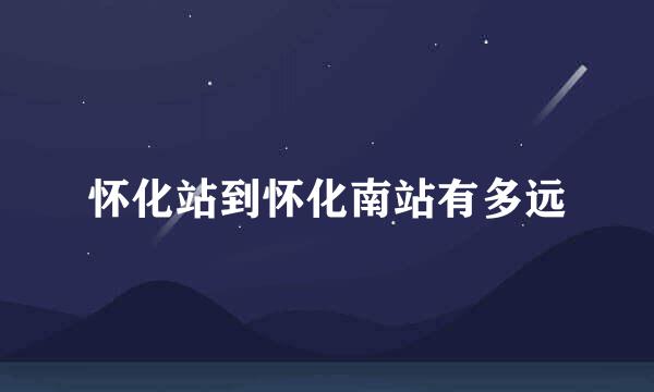 怀化站到怀化南站有多远