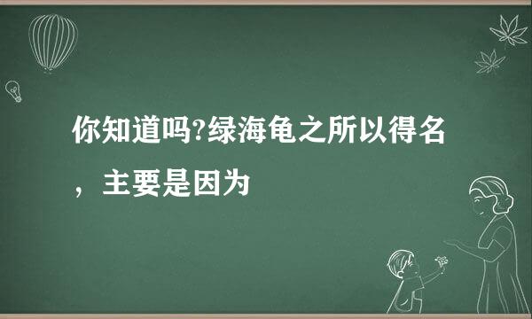 你知道吗?绿海龟之所以得名，主要是因为