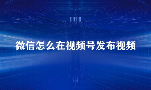微信怎么在视频号发布视频