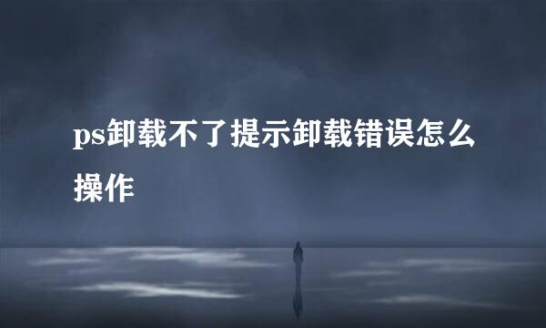 ps卸载不了提示卸载错误怎么操作
