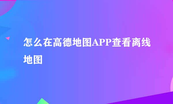 怎么在高德地图APP查看离线地图