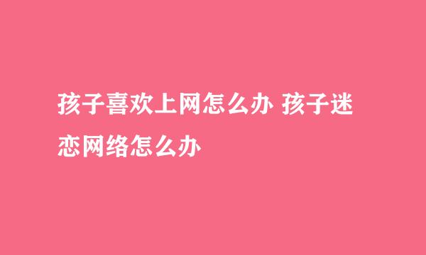 孩子喜欢上网怎么办 孩子迷恋网络怎么办