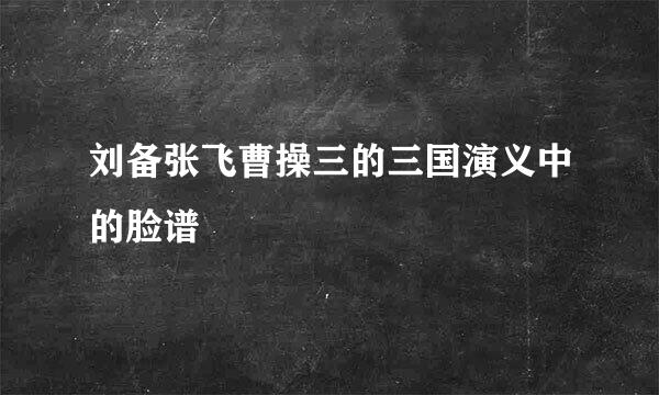 刘备张飞曹操三的三国演义中的脸谱