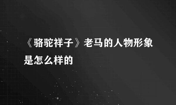 《骆驼祥子》老马的人物形象是怎么样的