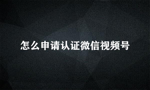 怎么申请认证微信视频号