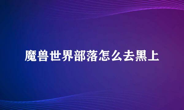 魔兽世界部落怎么去黑上