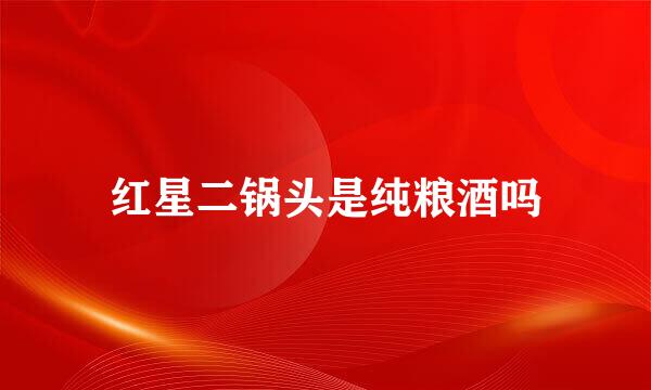 红星二锅头是纯粮酒吗