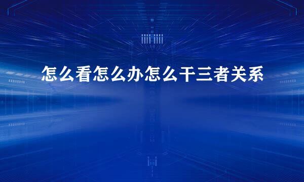 怎么看怎么办怎么干三者关系