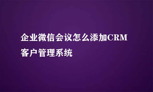 企业微信会议怎么添加CRM客户管理系统
