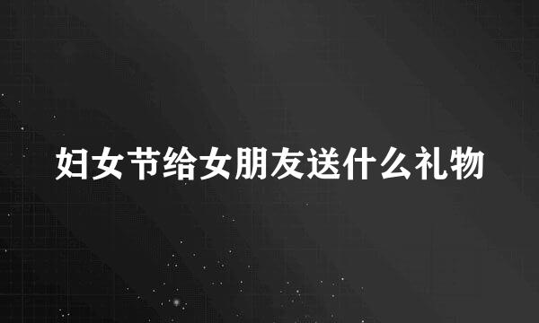 妇女节给女朋友送什么礼物