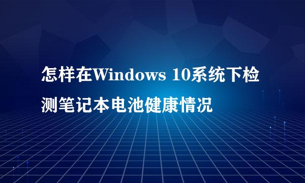 怎样在Windows 10系统下检测笔记本电池健康情况