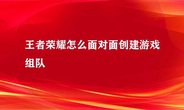王者荣耀怎么面对面创建游戏组队