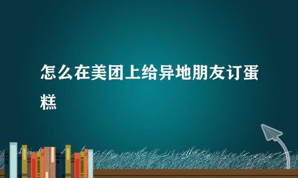 怎么在美团上给异地朋友订蛋糕