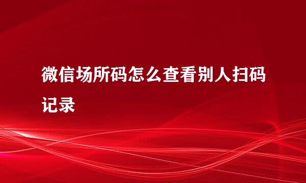 微信场所码怎么查看别人扫码记录