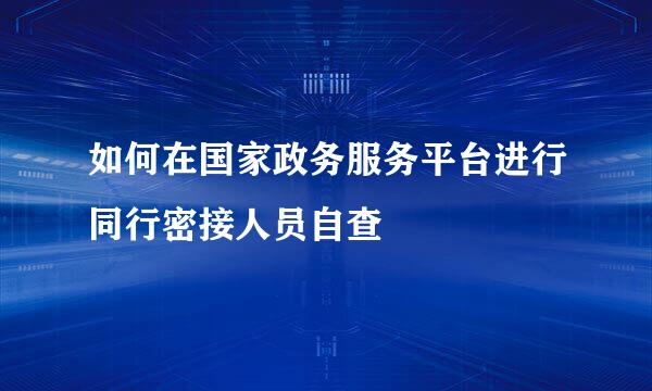 如何在国家政务服务平台进行同行密接人员自查