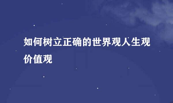 如何树立正确的世界观人生观价值观