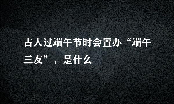 古人过端午节时会置办“端午三友”，是什么