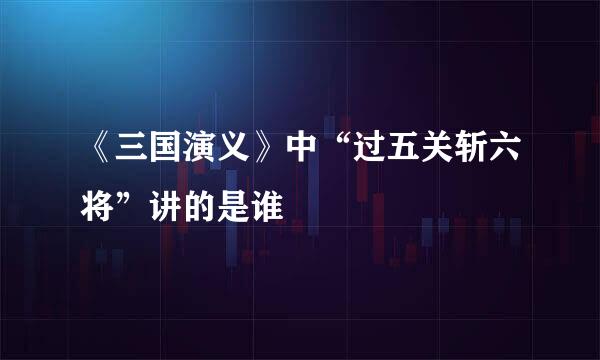 《三国演义》中“过五关斩六将”讲的是谁