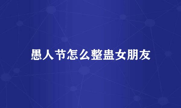 愚人节怎么整蛊女朋友