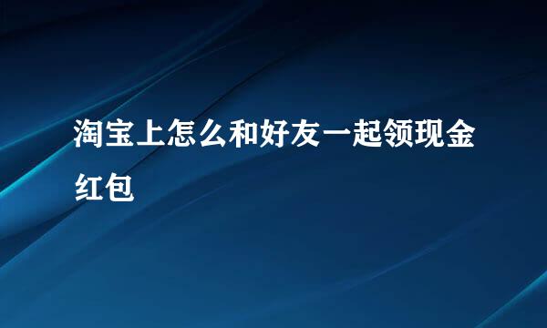 淘宝上怎么和好友一起领现金红包
