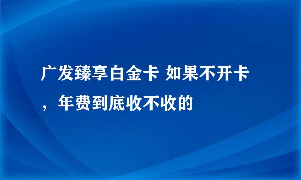 广发臻享白金卡 如果不开卡，年费到底收不收的