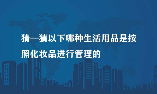 猜—猜以下哪种生活用品是按照化妆品进行管理的