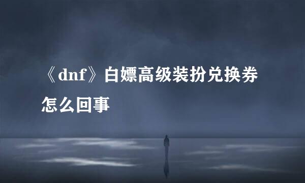《dnf》白嫖高级装扮兑换券怎么回事