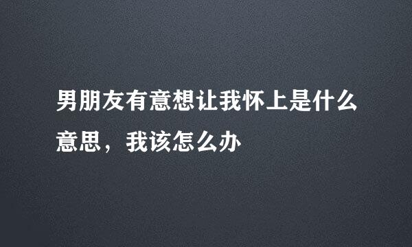 男朋友有意想让我怀上是什么意思，我该怎么办