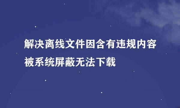 解决离线文件因含有违规内容被系统屏蔽无法下载