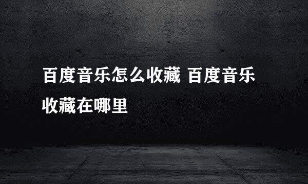 百度音乐怎么收藏 百度音乐收藏在哪里