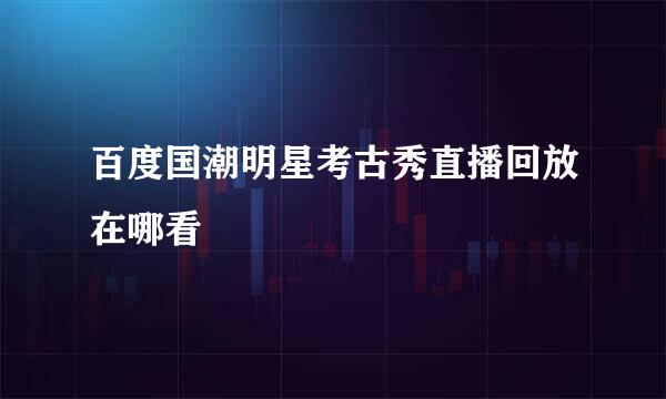 百度国潮明星考古秀直播回放在哪看
