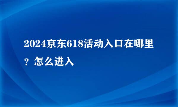 2024京东618活动入口在哪里?怎么进入
