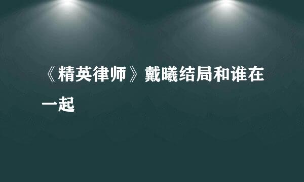 《精英律师》戴曦结局和谁在一起