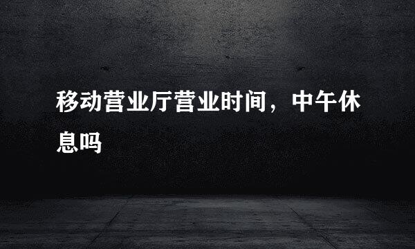 移动营业厅营业时间，中午休息吗