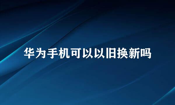 华为手机可以以旧换新吗