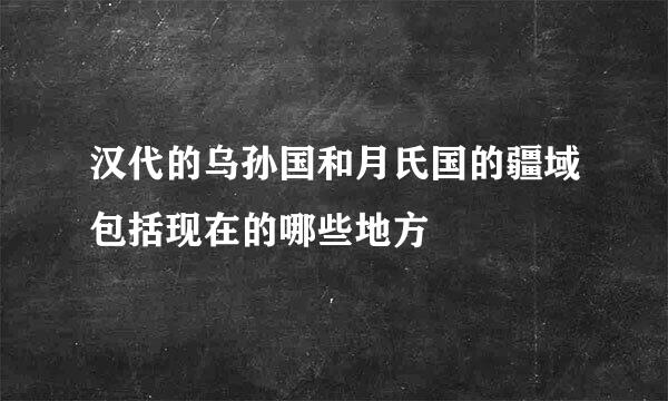 汉代的乌孙国和月氏国的疆域包括现在的哪些地方