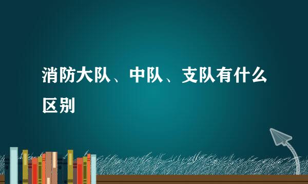 消防大队、中队、支队有什么区别
