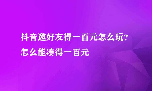 抖音邀好友得一百元怎么玩？怎么能凑得一百元